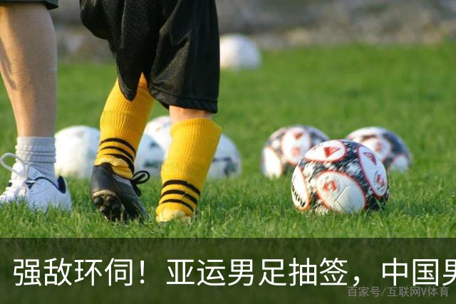 强敌环伺！亚运男足抽签，中国男足身陷 "死亡之组"